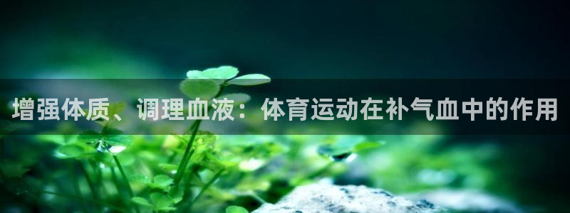 k1体育平台最新网站下载：增强体质、调理血液：体育运动在补气血中的作用