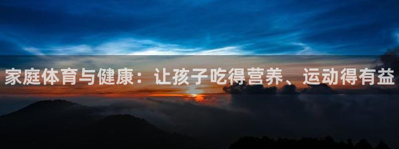 k1体育网站登录官网：家庭体育与健康：让孩子吃得营养、运动得有益