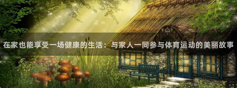 帮k1体育在线登录：在家也能享受一场健康的生活：与家人一同参与体育运动的美丽故事