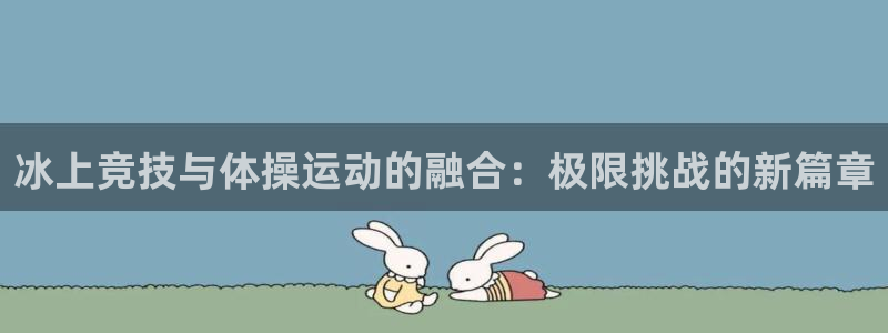 k1体育平台最新网站下载：冰上竞技与体操运动的融合：极限挑战的新篇章